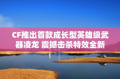 CF推出首款成長(zhǎng)型英雄級(jí)武器凌龍 震撼擊殺特效全新上線
