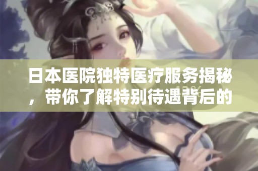 日本醫(yī)院獨(dú)特醫(yī)療服務(wù)揭秘，帶你了解特別待遇背后的故事