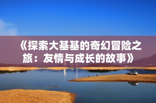 《探索大基基的奇幻冒險(xiǎn)之旅:友情與成長(zhǎng)的故事》 《探索大基基的奇幻冒險(xiǎn)之旅:友情與成長(zhǎng)的故事》