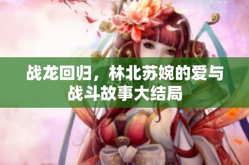 戰(zhàn)龍回歸，林北蘇婉的愛(ài)與戰(zhàn)斗故事大結(jié)局
