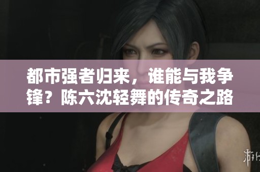 都市強者歸來，誰能與我爭鋒？陳六沈輕舞的傳奇之路