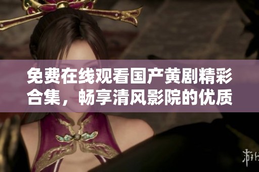 免費在線觀看國產(chǎn)黃劇精彩合集，暢享清風(fēng)影院的優(yōu)質(zhì)影視體驗