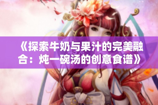 《探索牛奶與果汁的完美融合：燉一碗湯的創(chuàng)意食譜》