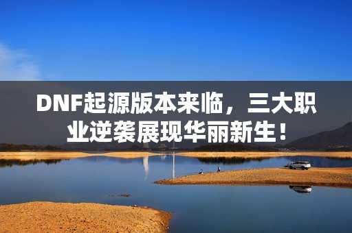 DNF起源版本來(lái)臨，三大職業(yè)逆襲展現(xiàn)華麗新生！
