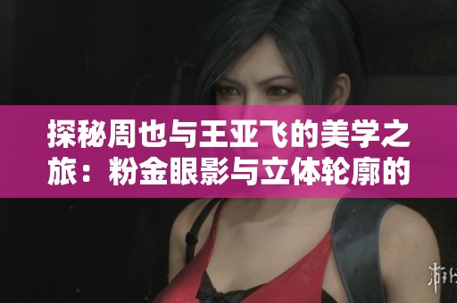 探秘周也與王亞飛的美學(xué)之旅：粉金眼影與立體輪廓的奇妙結(jié)合