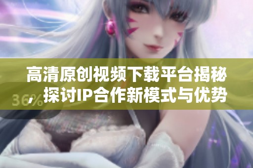 高清原創(chuàng)視頻下載平臺揭秘，探討IP合作新模式與優(yōu)勢