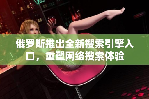 俄羅斯推出全新搜索引擎入口，重塑網(wǎng)絡(luò)搜索體驗