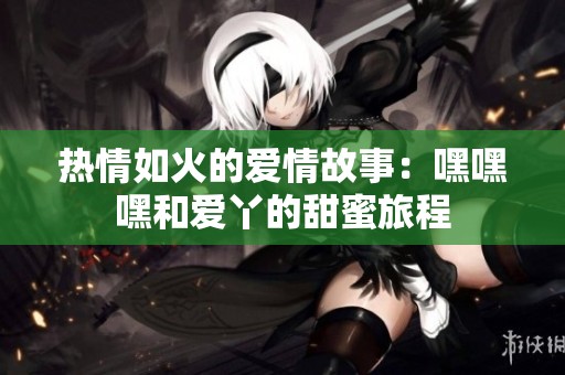 熱情如火的愛(ài)情故事：嘿嘿嘿和愛(ài)丫的甜蜜旅程