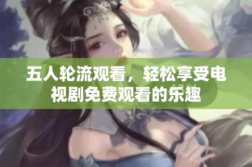 五人輪流觀看，輕松享受電視劇免費(fèi)觀看的樂趣