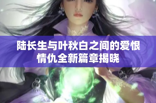 陸長生與葉秋白之間的愛恨情仇全新篇章揭曉