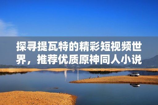 探尋提瓦特的精彩短視頻世界，推薦優(yōu)質(zhì)原神同人小說作品