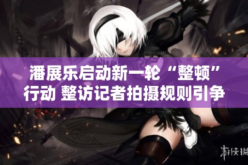 潘展樂啟動新一輪“整頓”行動 整訪記者拍攝規(guī)則引爭議