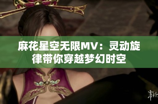 麻花星空無(wú)限MV：靈動(dòng)旋律帶你穿越夢(mèng)幻時(shí)空