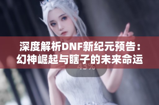 深度解析DNF新紀元預告：幻神崛起與瞎子的未來命運探討
