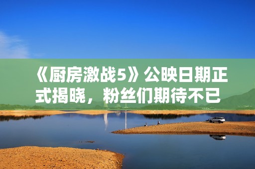 《廚房激戰(zhàn)5》公映日期正式揭曉，粉絲們期待不已