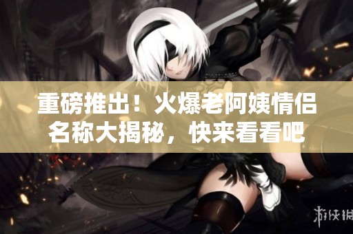 重磅推出！火爆老阿姨情侶名稱大揭秘，快來(lái)看看吧