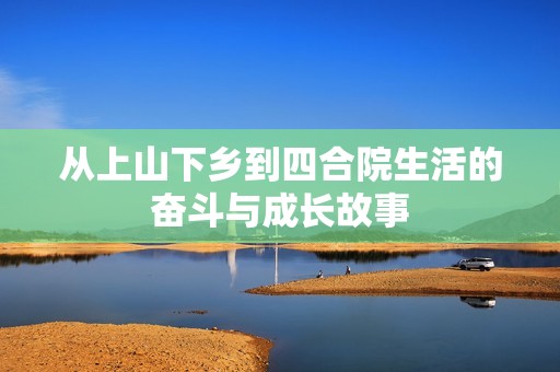 從上山下鄉(xiāng)到四合院生活的奮斗與成長故事