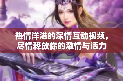 熱情洋溢的深情互動(dòng)視頻，盡情釋放你的激情與活力