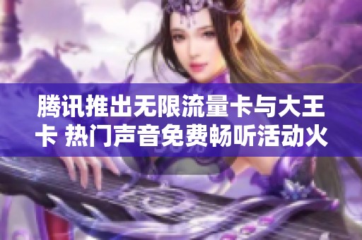 騰訊推出無(wú)限流量卡與大王卡 熱門(mén)聲音免費(fèi)暢聽(tīng)活動(dòng)火熱進(jìn)行中