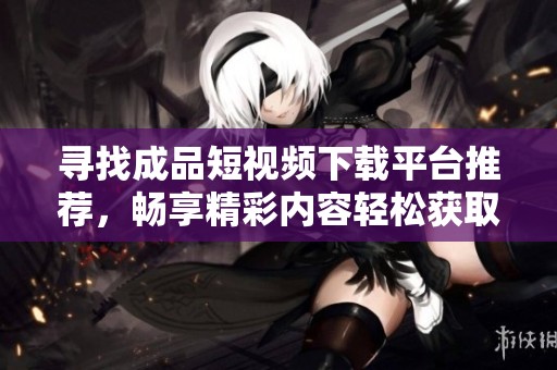 尋找成品短視頻下載平臺(tái)推薦，暢享精彩內(nèi)容輕松獲取
