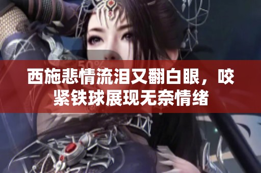 西施悲情流淚又翻白眼，咬緊鐵球展現(xiàn)無奈情緒