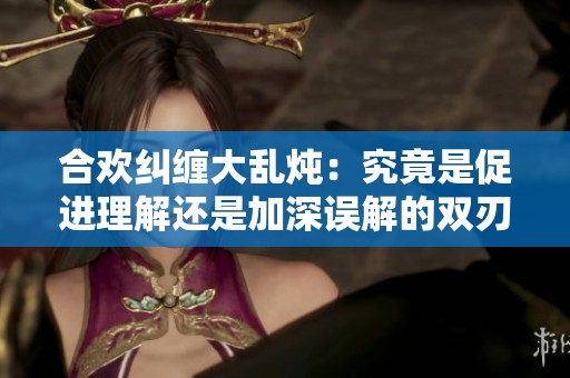 合歡糾纏大亂燉：究竟是促進(jìn)理解還是加深誤解的雙刃劍