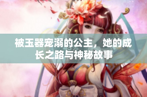 被玉器寵溺的公主，她的成長(zhǎng)之路與神秘故事
