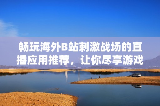暢玩海外B站刺激戰(zhàn)場的直播應(yīng)用推薦，讓你盡享游戲樂趣