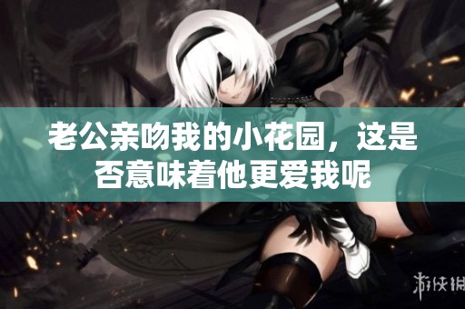 老公親吻我的小花園，這是否意味著他更愛我呢