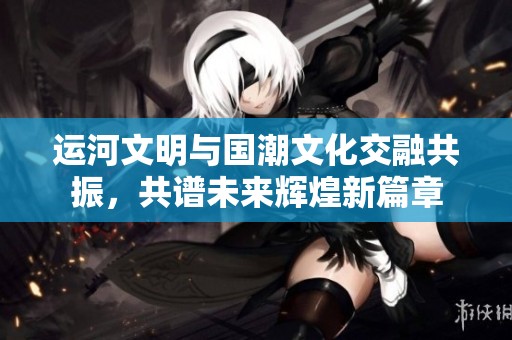 運(yùn)河文明與國潮文化交融共振，共譜未來輝煌新篇章