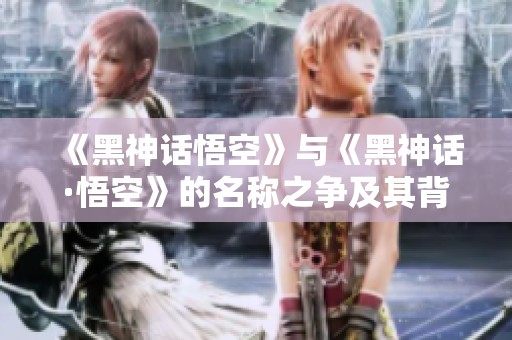 《黑神話悟空》與《黑神話·悟空》的名稱之爭(zhēng)及其背后故事揭秘