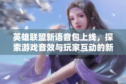 英雄聯(lián)盟新語音包上線，探索游戲音效與玩家互動(dòng)的新維度