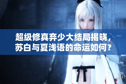 超級修真棄少大結(jié)局揭曉，蘇白與夏淺語的命運如何？
