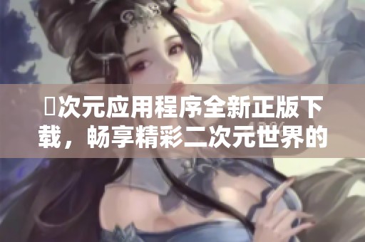 囧次元應(yīng)用程序全新正版下載，暢享精彩二次元世界的樂趣