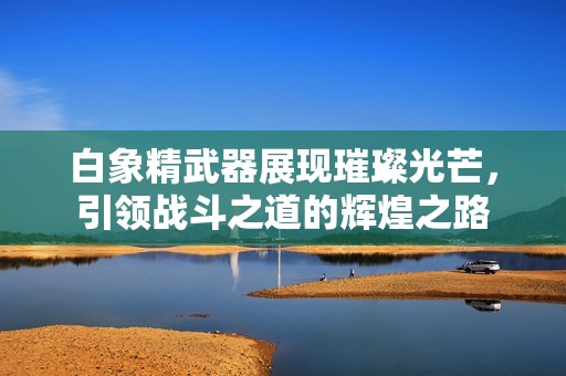 白象精武器展現(xiàn)璀璨光芒，引領(lǐng)戰(zhàn)斗之道的輝煌之路