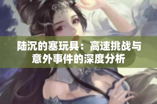 陸沉的塞玩具：高速挑戰(zhàn)與意外事件的深度分析