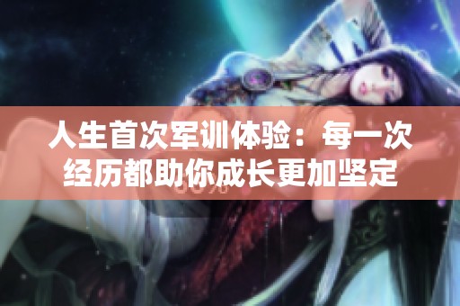 人生首次軍訓(xùn)體驗(yàn)：每一次經(jīng)歷都助你成長(zhǎng)更加堅(jiān)定