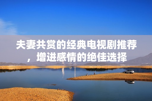 夫妻共賞的經(jīng)典電視劇推薦，增進(jìn)感情的絕佳選擇