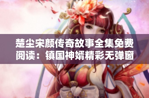 楚塵宋顏傳奇故事全集免費閱讀：鎮(zhèn)國神婿精彩無彈窗內容全揭曉