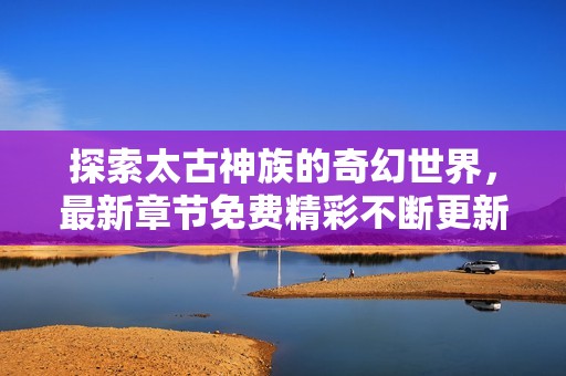 探索太古神族的奇幻世界，最新章節(jié)免費(fèi)精彩不斷更新
