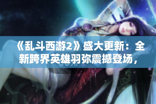 《亂斗西游2》盛大更新：全新跨界英雄羽彌震撼登場(chǎng)，戰(zhàn)局再掀熱潮