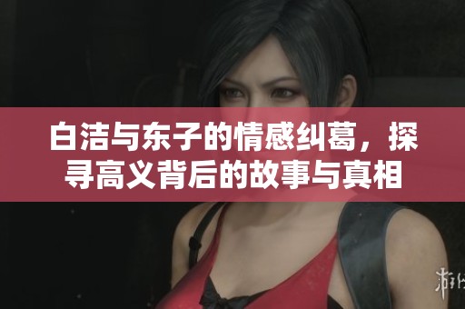白潔與東子的情感糾葛，探尋高義背后的故事與真相