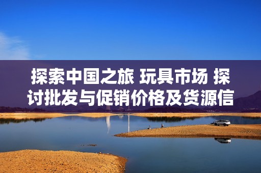 探索中國之旅 玩具市場 探討批發(fā)與促銷價格及貨源信息