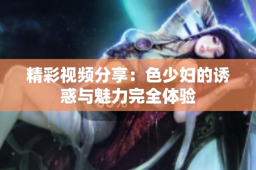 精彩視頻分享：色少婦的誘惑與魅力完全體驗(yàn)