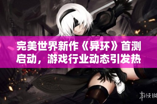 完美世界新作《異環(huán)》首測啟動，游戲行業(yè)動態(tài)引發(fā)熱議