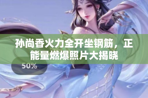 孫尚香火力全開坐鋼筋，正能量燃爆照片大揭曉
