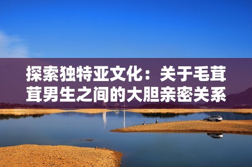 探索獨(dú)特亞文化：關(guān)于毛茸茸男生之間的大膽親密關(guān)系