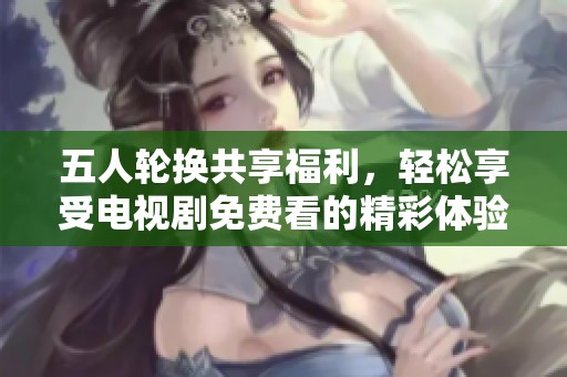 五人輪換共享福利，輕松享受電視劇免費看的精彩體驗