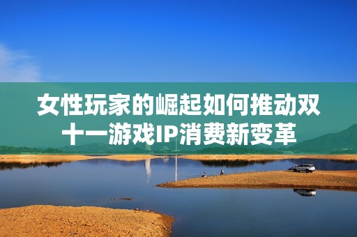 女性玩家的崛起如何推動(dòng)雙十一游戲IP消費(fèi)新變革