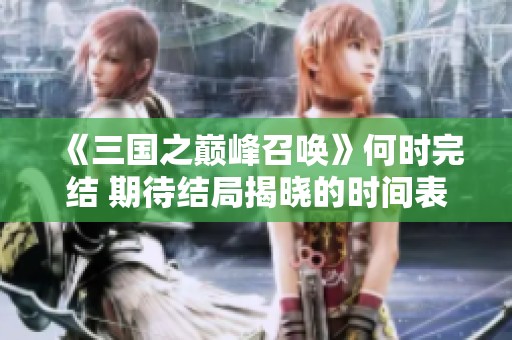 《三國之巔峰召喚》何時完結 期待結局揭曉的時間表